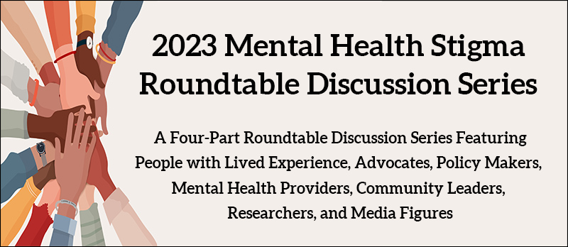 2023 Mental Health Stigma Roundtable Discussion Series - A Four-Part Roundtable Discussion Series Featuring People with Lived Experience, Advocates, Policy Makers, Mental Health Providers, Community Leaders, Researchers, and Media Figures