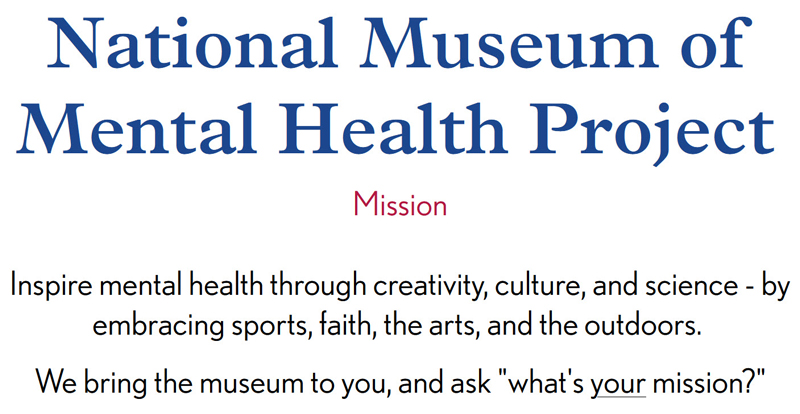 National Museum of Mental Health Project Mission: Inspire mental health through creativity, culture, and science - by embracing sports, faith, the arts, and the outdoors. We bring the museum to you, and ask "what's your mission?"